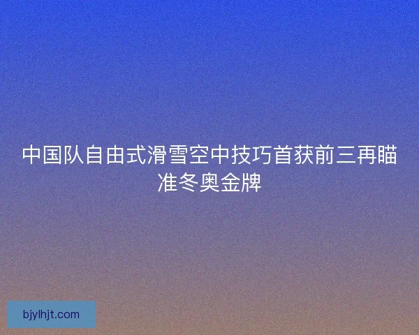 中国队自由式滑雪空中技巧首获前三再瞄准冬奥金牌