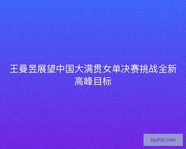 王曼昱展望中国大满贯女单决赛挑战全新高峰目标