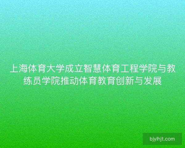 上海体育大学成立智慧体育工程学院与教练员学院推动体育教育创新与发展