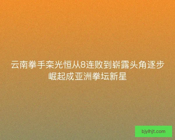 云南拳手栾光恒从8连败到崭露头角逐步崛起成亚洲拳坛新星