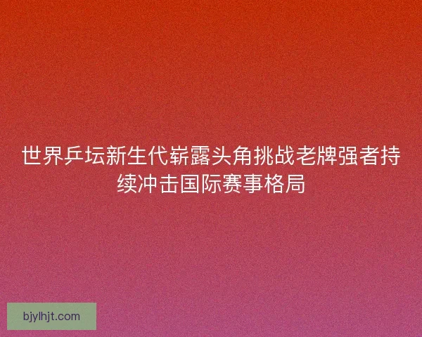 世界乒坛新生代崭露头角挑战老牌强者持续冲击国际赛事格局