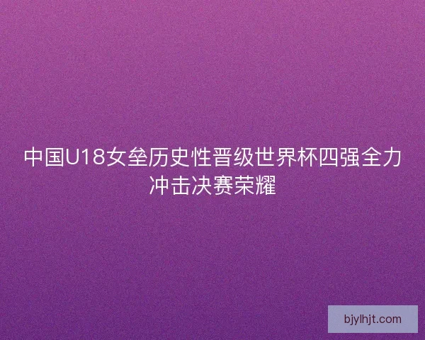 中国U18女垒历史性晋级世界杯四强全力冲击决赛荣耀