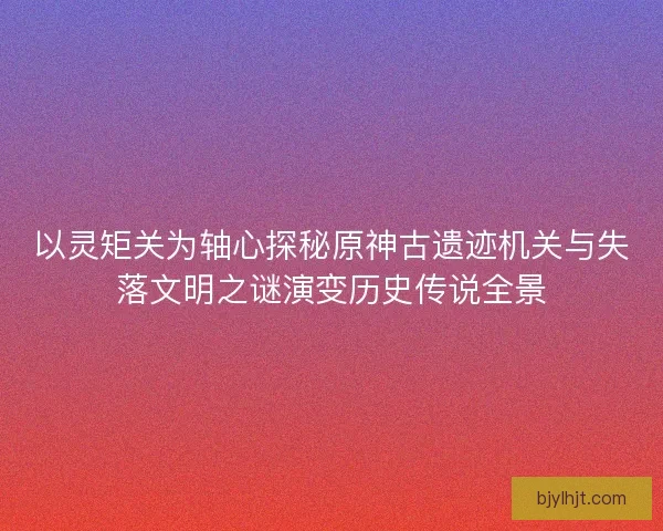 以灵矩关为轴心探秘原神古遗迹机关与失落文明之谜演变历史传说全景