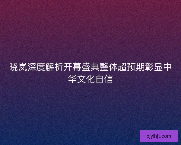 晓岚深度解析开幕盛典整体超预期彰显中华文化自信