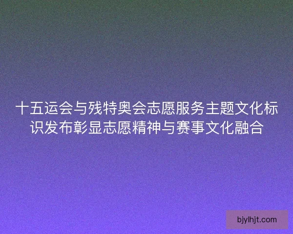 十五运会与残特奥会志愿服务主题文化标识发布彰显志愿精神与赛事文化融合